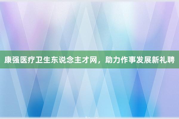 康强医疗卫生东说念主才网，助力作事发展新礼聘
