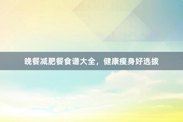 晚餐减肥餐食谱大全,健康瘦身好选拔